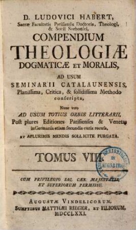 D. Ludovici Habert, Sacrae Facultatis Parisiensis Doctoris, ... theologia dogmatica et moralis : ad usum seminarii catalaunensis planissima, critica, et solidissima methodo conscripta , nunc vero ad usum totius orbis litterarii, post plures editiones parisienses et venetas in Germania etiam secundis curis recusa, in VIII. tomos divisa, et a plurimis mendis sollicite purgata, 8