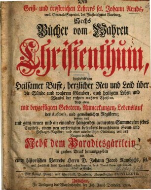 Des Geist- und trostreichen Lehrers sel. Johann Arnds, weil. General-Superint. des Fürstenthums Lüneburg, Sechs Bücher vom Wahren Christenthum : handelnd von Heilsamer Busse, herzlicher Reu und Leid über die Sünde ... mit beygefügten Gebetern, Anmerkungen, Lebenslauf des Auctoris und gewöhnlichen Registern ... Nebst dem Paradiesgärtlein, in groben Druck herausgegeben mit einer historischen Vorrede Herrn D. Johann Jacob Rambachs, sel. weil. Hochfürstl. Heßis. Darmstädtl. ersten Superint. Prof. Theol. Prim. Consist. Assess. zu Giessen