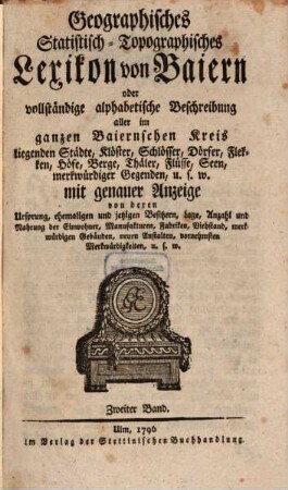 Geographisches Statistisch-Topographisches Lexikon von Baiern oder vollständige alphabetische Beschreibung aller im ganzen Baiernschen Kreis liegenden Städte, Klöster, Schlösser, Dörfer, Flecken, Höfe, Berge, Thäler, Flüsse, Seen, merkwürdiger Gegenden u. s. w. mit genauer Anzeige von deren Ursprung, ehemaligen und jetzigen Besitzern, Lage, Anzahl und Nahrung der Einwohner, Manufakturen, Fabriken, Viehstand, merkwürdigen Gebäuden, neuen Anstalten, vornehmsten Merkwürdigkeiten, u. s. w., 2