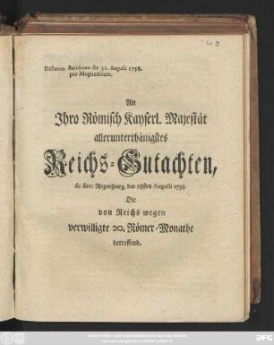 An Jhro Römisch Kayserl. Majestät allerunterthänigstes Reichs-Gutachten, de dato Regenspurg, den 28sten Augusti 1758. Die von Reichs wegen verwilligte 20. Römer-Monathe betreffend : Dictatum Ratisbonæ die 31. Augusti 1758. per Moguntinum