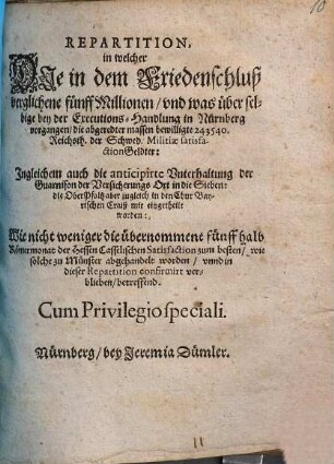 Repartition : in welcher Die in dem Friedenschluß verglichene fünff Millionen/ und was über selbige bey der Executions-Handlung in Nürnberg vorgangen/ die abgeredter massen bewilligte 243540. Reichsth. der Schwed. Militiae satisfactionGeldter: Ingleichem auch die anticipirte Unterhaltung der Guarnison der Versicherungs Ort in die Sieben: die OberPfaltz aber zugleich in den Chur Bayerischen Craiß mit eingetheilt worden: Wie nicht weniger die übernommene fünff halb Römermonat der Hessen Casselischen Satisfaction zum besten/ wie solche zu Münster abgehandelt worden/ unnd in dieser Repartition confirmirt verblieben/ betreffend ; [... Actum Nürnberg/ den 25 Junii/ Anno Ein tausend/ sechshundert und fünfftzigsten Jahrs]