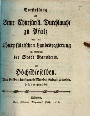 Vorstellung an seine Churfürstl. Durchlaucht zu Pfalz von der Churpfälzischen Landesregierung im Namen der Stadt Mannheim, als Höchstdieselben, Dero Residenz künftig nach München verlegen zu wollen, bekannt gemacht