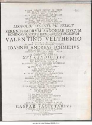 Neqve Flores Desvnt In Hieme Per Tempe Salae Academica ... Leopoldi Avgvsti, Pii, Felicis Svb Clypeo Serenissimorvm Saxoniae Dvcvm Dominorvm Nostrorvm Clementissimorvm Rectore Academiae Magnifico Valentino Velthemio S. Theol. D. Et Prof. Collega Noster Honoratissimvs Ioannes Andreas Schmidivs Log. Ac Philos. Primae Prof. Brabevta Legitime Constitvtvs Clarissimis Viris Et Moribvs Et Scientiis XVI Candidatis Per Examina Consveta ... A. D. III. Decembris, M DC XCI. Elogivm Doctvrae Philosophicae Sive Magisterii ... Officiose Ac Peramanter Oro Caspar Sagittarivs S. Theol. D. Historicvs Saxon. Et Histor. Prof. H.T. Decanvs