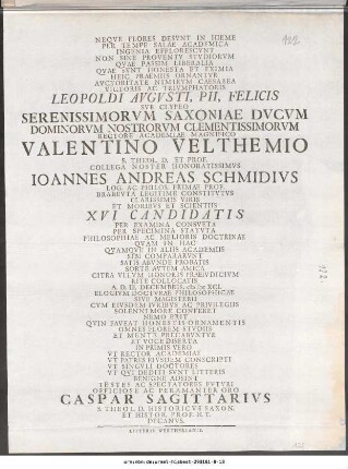 Neqve Flores Desvnt In Hieme Per Tempe Salae Academica ... Leopoldi Avgvsti, Pii, Felicis Svb Clypeo Serenissimorvm Saxoniae Dvcvm Dominorvm Nostrorvm Clementissimorvm Rectore Academiae Magnifico Valentino Velthemio S. Theol. D. Et Prof. Collega Noster Honoratissimvs Ioannes Andreas Schmidivs Log. Ac Philos. Primae Prof. Brabevta Legitime Constitvtvs Clarissimis Viris Et Moribvs Et Scientiis XVI Candidatis Per Examina Consveta ... A. D. III. Decembris, M DC XCI. Elogivm Doctvrae Philosophicae Sive Magisterii ... Officiose Ac Peramanter Oro Caspar Sagittarivs S. Theol. D. Historicvs Saxon. Et Histor. Prof. H.T. Decanvs