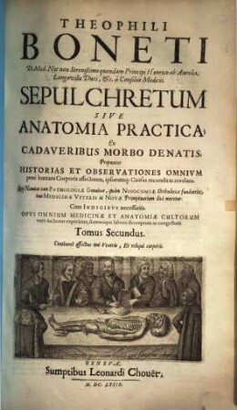 Theophili Boneti Sepulchretum : sive anatomia practica, ex cadaveribus morbo denatis ; proponens historias et observationes omnium pene humani corporis affectuum, ipsorumque causas reconditas revelans ; quo nomine tam pathologiae genuinae, quam nosocomiae orthodoxae fundatrix, imo medicinae veteris ac novae promptuarium dici meretur ; [4 libris comprehensa & in 2 t. divisa], 2. Continens affectus imi ventris, et reliqui corporis