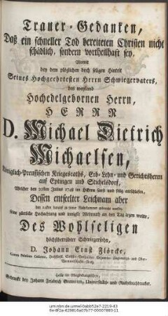 Trauer-Gedanken, Daß ein schneller Tod bereiteten Christen nicht schädlich, sondern vortheilhaft sey, Womit bey dem plözlichen doch seligen Hintrit Seines Hochgeehrtesten Herrn Schwiegervaters, des weyland Hochedelgebohrnen Herrn, Herrn D. Michael Dietrich Michaelsen, Königlich-Preussischen Kriegesraths, Erb- Lehn- und Gerichts-Herrn auf Eptingen und Stichelsdorf, Welcher den 20sten Julius 1748 im Herrn sanft und selig entschlafen, Dessen entseelter Leichnam aber den 24sten darauf zu seiner Ruhekammer gebracht wurde, seine zärtliche Hochachtung und innigste Wehmuth an den Tag legen wollte, Des Wohlseligen höchstbetrübter Schwiegersohn D. Johann Ernst Flörcke, Comes Palatinus Cæsareus ...