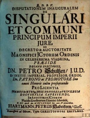 Disputationem Inauguralem De Singulari Et Communi Principum Imperii Jure, Ex Decreto & Auctoritate Magnifici JCtorum Ordinis In Celeberrima Viadrina, Præside Decano Spectabili, Dn. Petro Schultzen, J.U.D. ... Pro Licentia Summos In Utroq[ue] Jure Honores ac Privilegia Doctoralia Capessendi, In Auditorio JCtorum Placido Eruditorum Examini submittit, D. XV. April. An. MDCLXXXIX. hor. ante- & pomeridian. Hartmann. Petrus Haberkorn, Giess.