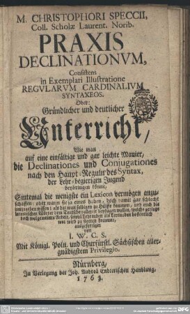 M. Christophori Speccii, Coll. Scholae Laurent. Norib. Praxis Declinationum, Consistens in Exemplari Illustratione Regularum Cardinalium Syntaxeos Oder: Gründlicher und deutlicher Unterricht, Wie man auf eine einfältige und gar leichte Manier, die Declinationes und Coniugationes nach den Haupt-Reguln des Syntax, der Lehr-begierigen Jugend beybringen könne : Sintemal die wenigste ein Lexicon vermögen anzuschaffen ...