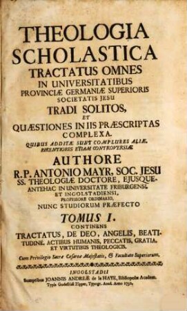 Theologia Scholastica : Tractatus Omnes In Universitatibus Provinciae Germaniae Superioris Societatis Jesu Tradi Solitos, Et Quaestiones In Iis Praescriptas Complexa ; quibus additae sunt complures aliae, recentiores etiam controversiae, 1. Continens tractatus, de Deo, angelis, beatitudine, actibus humanis, peccatis, gratia et virtutibus theologicis