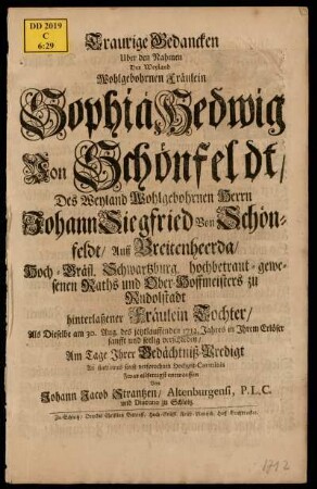 Traurige Gedancken Uber den Nahmen Der Weyland Wohlgebohrnen Fräulein Sophia Hedwig Von Schönfeldt, Des Weyland Wohlgebohrnen Herrn Johann Siegfried von Schönfeldt, Auff Breitenheerda, Hoch-Gräfl. Schwartzburg, hochbetraut-gewesenen Raths und Ober-Hoffmeisters zu Rudolstadt hinterlaßener Fräulein Tochter, Als Dieselbe am 30. Aug. des jetztlauffenden 1712. Jahres in Ihrem Erlöser sanfft und seelig verschieden, Am Tage Ihrer Gedächtniß-Predigt An statt eines sonst versprochnen Hochzeit-Carminis