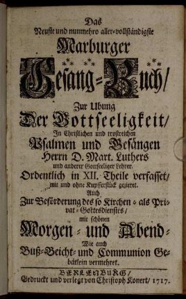 Das Neuste und nunmehro aller-vollständigste Marburger Gesang-Buch : Zur Ubung Der Gottseeligkeit, In Christlichen und trostreichen Psalmen und Gesängen Herrn D. Mart. Luthers und anderer Gottseeliger Lehrer ; Ordentlich in XII. Theile verfasset, mit und ohne Kupfferstück gezieret ; Auch Zur Beförderung des so Kirchen- als Privat-Gottesdienstes, mit schönen Morgen- und Abend- Wie auch Buß- Beicht- und Communion Gebätlein vermehret