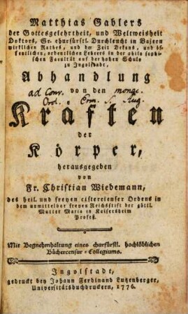 Matthias Gablers der Gottesgelehrtheit, und Weltweisheit Doktors, Sr. churfürstl. Durchleucht in Bajern wirklichen Rathes, und der Zeit Dekans, und öffentlichen, ordentlichen Lehrers in der philo sophischen [!] Facultät auf der hohen Schule zu Ingolstadt, Abhandlung von den Kräften der Körper