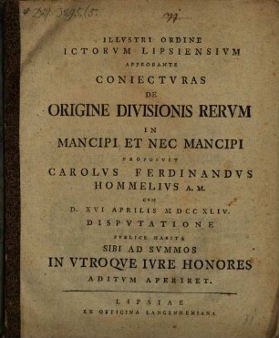 Illvstri Ordine ICtorvm Lipsiensivm Approbante Coniectvras De Origine Divisionis Rervm In Mancipi Et Nec Mancipi Proposvit Carolvs Ferdinandvs Hommelivs A. M. : cum d. XVI Aprilis MDCCXLIV. disputatione publice habita ...