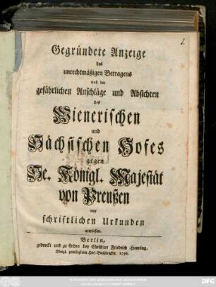 Gegründete Anzeige des unrechtmäßigen Betragens und der gefährlichen Anschläge und Absichten des Wienerischen und Sächsischen Hofes gegen Se. Königl. Majestät von Preußen : mit schriftlichen Urkunden erwiesen