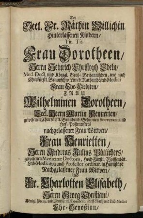 Der Seel Fr. Räthin Willichin hinterlassenen Kindern/ Tit. Tit. Frau Dorotheen/ Herrn Heinrich Christoph Ebeln/ [...] Frau Ehe-Liebsten/ Frau Wilhelminen Dorotheen/ Seel. Herrn Martin Hennerten/ [...] nachgelassener Frau Witwen/ Frau Henrietten/ Herrn Andreas Julius Böttichers/ [...] Nachgelassener Frau Witwen/ [...]