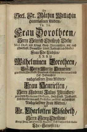 Der Seel Fr. Räthin Willichin hinterlassenen Kindern/ Tit. Tit. Frau Dorotheen/ Herrn Heinrich Christoph Ebeln/ [...] Frau Ehe-Liebsten/ Frau Wilhelminen Dorotheen/ Seel. Herrn Martin Hennerten/ [...] nachgelassener Frau Witwen/ Frau Henrietten/ Herrn Andreas Julius Böttichers/ [...] Nachgelassener Frau Witwen/ [...]