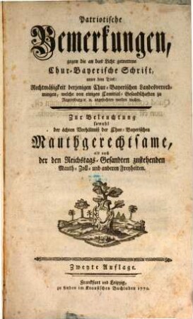 Patriotische Bemerkungen, gegen die an das Licht getrettene Chur-Bayerische Schrift, unter dem Titel: Rechtmäßigkeit derjenigen Chur-Bayerischen Landesverordnungen, welche vor einigen Comitial-Gesandschaften zu Regenspurg angefochten werden wollen : Zur Beleuchtung sowohl der ächten Verhältniß der Chur-Bayerischen Mauthgerechtsame, als auch der den Reichstags-Gesandten zustehenden Mauth-, Zoll- und anderen Freyheiten