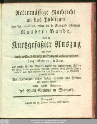 Actenmässige Nachricht an das Publicum von der Inquisition, wider die in Stargard inhaftirte Räuber-Bande, oder: Kurtzgefaßter Auszug aus denen bey dem Stadt-Gericht zu Stargard aufgenommenen Inquisitions-Acten, auf welche Art die Räuber, welche seit verschiedenen Jahren im Lande, so viele gewaltsame Einbrüche verübet, durch göttliche Fügung entdeckt, und Fünf derselben den 19ten November 1772, zu Stargard gehangen worden