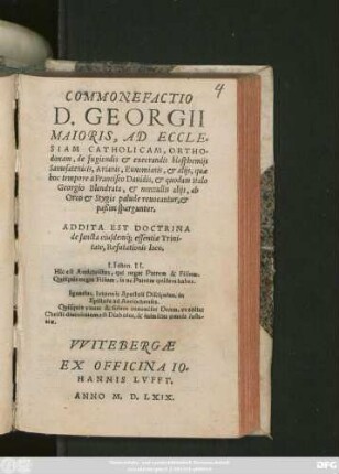 COMMONEFACTIO || B. GEORGII || MAIORIS, AD ECCLE=||SIAM CATHOLICAM, ORTHO=||doxam, de fugiendis et execrandis blasphemijs || Samosatenicis, Arianis, Eunomianis, et alijs, quae || hoc tempore à Francisco Dauidis, et quodam Italo || Georgio Blandrata, et nonnullis alijs, ab || Orco et Stygia palude reuocantur, et || paßim sparguntur.|| ADDITA EST DOCTRINA || de sancta eiusdemq́; essentiae Trini-||tate, Refutationis loco.|| ... ||