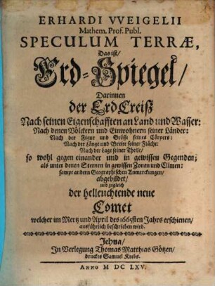Erhardi Vveigelii Mathem. Prof. Publ. Speculum Terrae, Das ist, Erd-Spiegel : Darinnen der ErdCreisz Nach seinen Eigenschafften an Land und Wasser: Nach denen Völckern und Einwohnern seiner Länder: Nach der Figur und Grösse seines Cörpers: Nach der Länge und Breite seiner Fläche: Nach der Lage seiner Theile, so wohl gegen einander und in gewissen Gegenden; als unter denen Sternen in gewissen Zonen und Climen: sampt andern Geographischen Anmerckungen, abgebildet, und zugleich der helleuchtende neue Comet welcher im Mertz und April des 1665sten Jahrs erschienen, ausführlich beschrieben wird