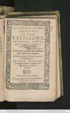 APHORISMI || THEOLOGICI || DE VERA || RELIGIONE,|| POTISSIMA CAPITA || DOCTRINAE CHRISTIA-||NAE CONTINENTES,||&||Orthodoxam confeßionem Ecclesiarum || Elect. Palatinatus repetentes,|| Ad disputandum in Inclytâ Academiâ || Heidelbergensi à || QUIRINO REUTERO || S. Theologiae Doctore, et ... Col-||legij Sapientiae inspectore || propositi.||
