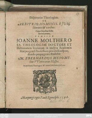 Disputatio Theologica,|| DE || ARBITRIO HOMINIS, EJVS#́[que] || libertate et viribus;|| Cujus subjectas theses || ... PRAESIDE || JOANNE MOLTHERO || SS. THEOLOGIAE DOCTORE ET || Hebraearum literarum in inclyta Academia || Marpurgensi Professore; pro virili respon-||dendo propugnare studebit || M. EBERHARDVS MESOMY-||lius VVetteranus Hassus.|| In auditorio Theologico VI. nonas Julii, hora consueta.||