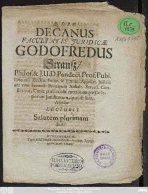 Decanus Facultatis Iuridicae Godofredus Strauß/ Philos. & I.U.D. Pandect. Prof. Publ. Potentiss. Elector. Saxon. in summo Appellat. Iudicio nec non Sereniss. Principum Anhalt. Servest. Consiliarius, Curiae provincialis caeterorumque Collegiorom Iuridicorum, quae hic sunt, Assessor Lecturis Salutem plurimam dicit!