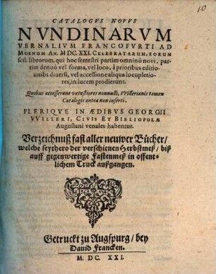 Catalogus Novus Nundinarum Vernalium Francofurti Ad Moenum An. MDC.XXI. Celebratarum, Eorum scil. librorum, qui hoc semestri partim omnino novi, partim denuo vel forma, vel loco, a prioribus editionibus diversi, vel accessione aliqua locupletiores, in lucem prodierunt. Quibus accesserunt vetustiores nonnulli, Willerianis tamen Catalogis antea non inserti. Plerique In Aedibus Georgii Willeri, Civis Et Bibliopolae Augustani venales habentur. Verzeichnuß fast aller neuwer Bücher, welche seythero der verschienen Herbstmeß, biß auff gegenwertige Fastenmeß in offentlichem Truck außgangen