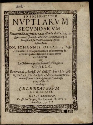 In Solennitatem Nuptiarum Secundarum Reverenda dignitate, excellente doctrina ... in Ecclesiam Jesu Christi meritis praestantißimi Viri, Dn. Johannis Olearii, Sacrosanctae Theologiae Doctoris celeberrimi; Sacrorumq[ue] Antistitis in Salinis Saxonicis fidissimi: Et ... Virginis Sibyllae ... Dn. M. Nicolai Nicandri, Pastoris olim aedis Ulricianae in iisdem Salinis ... relictae F. neogamōn: Celebratarum IIX. D. M. Febr.