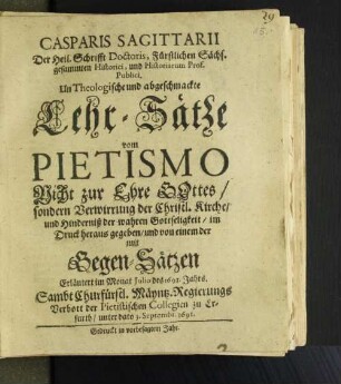 Casparis Sagittarii Der Heil. Schrifft Doctoris, Furstlichen Sächs. gesammten Historici, und Historiarum Prof. Publici UnTheologische und abgeschmackte Lehr-Sätze vom Pietismo : Nicht zur Ehre Gottes/ sondern Verwirrung der Christl. Kirche/ und Hinderniß der wahren Gottseligkeit/ im Druck heraus gegeben/ und von einem der mit Gegen-Sätzen Erläutert im Monat Julio des 1691. Jahres ; Sambt Churfürstl. Mäyntz. Regierungs Verbott der Pietistischen Collegien zu Erfurth/ unter dato 3. Septembr. 1691