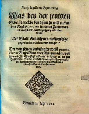 Kurtze begründte Erinnerung Was bey der jenigen Schrifft, welche bey disem zu endlauffendem ReichsConvent in namen Cammerern vnd Rath der Statt Regenspurg vnder dem Titul Der Statt Regenspurg notwendige gegeninformation vnd bericht [et]c. Der von ihnen vnbefugter weiß praetendierter WasserMaut einen schein zumachen, vnd dardurch Ihr Churfürstl: Durchl: in Bayrn [et]c. bey den Hochlöblichen Ständen deß Reichs zuverunglimpffen, getruckt, vnd allenthalben außgethailt worden, zuerkundigung deß wahren Grundts in acht zunemmen