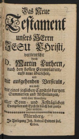Das Neue Testament unsers Herrn Jesu Christi, verteutscht durch D. Martin Luthern, nach den besten Exemplarien, aufs neue übersehen, und mit ausgehenden Versiculn, wie auch mit eines jeglichen Capitels kurtzen Summarien und Abtheilungen, nebst einer Anweisung aller Sonn- und Festtäglichen Evangelien und Episteln durch das gantze Jahr versehen