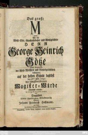 Das große M wolte, Als der Wohl-Edle, großachtbahre und Wohlgelahrte Herr George Heinrich Götze aus Leipzig, der Welt-Weißheit und Gottesgelahrtheit befließener, auf der hohen Schule daselbst den 16ten Febr. 1741. die längstverdiente Magister-Würde rühmlichst erlangte, in einige Erwegung ziehen und Demselben seinen schuldigsten Glückwunsch abstatten Johann Friedrich Hoffmann, aus Zeitz, des heiligen Predigt-Amts Candidatus