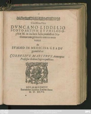 Clarissimo Viro || DVNCANO LIDDELIO || SCOTO ARTIVM ET PHILOSO-||phiae M. in incluta Iulia professori Ma-||thematum primario amico meo || veteri || de || SVMMO IN MEDICINA GRADV || gratulabar || CORNELIVS MARTINVS Antuerpius || Professor ibidem Logices publicus.||