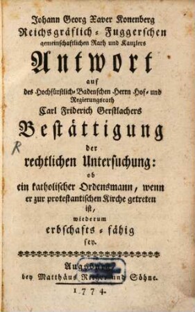 Johann Georg Xaver Konenberg Reichsgräflich-Fuggerschen gemeinschaftlichen Rath und Kanzlers Antwort auf des Hochfürstlich-Badenschen Herrn Hof- und Regierungsrath Carl Friderich Gerstlachers Bestättigung der rechtlichen Untersuchung: ob ein katholischer Ordensmann, wenn er zur protestantischen Kirche getreten ist, wiederum erbschafts-fähig sey