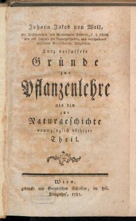 Johann Jakob von Well, der Weltweisheit und Arzneykunde Doktors, k. k. öffentl. und ord. Lehrers der Naturgeschichte, und verschiedener gelehrten Gesellschaften Mitgliedes. Kurz verfassete Gründe zur Pflanzenlehre als ein zur Naturgeschichte unumgänglich nöthiger Theil