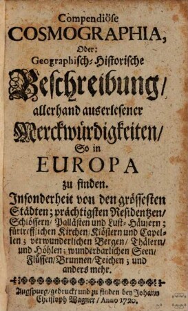 Compendiose Cosmographia, Oder: Geographisch-Historische Beschreibung, allerhand auserlesener Merckwürdigkeiten, So in Europa zu finden : Insonderheit von den grössesten Städten; prächtigsten Residentzen, Schlössern, Pallästen und Lust-Häusern; fürtrefflichen Kirchen, Klöstern und Capellen; verwunderlichen Bergen, Thälern, und Höhlen; wunderbarlichen Seen, Flüssen, Brunnen, Teichen; und anders mehr