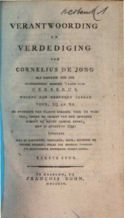 Verantwoording en Verdediging van Cornelius de Jong als Kapitein ter Zee gecommandeert hebbende 's Lands Schip Cerberus : wegens zijn gehouden Gedrag voor, bij en na de Overgave van s'Lands Eskader voor de Vlieter, onder de ordres van den gewezen Schout bij Nacht Samuel Story, den 30 Augustus 1799: benevens alle de Rapporten, Verhooren, Eisch, Sententie en verdere Stukken, welke tot deszelfs Noodlottig rechtsgeding betrekking hebben gehad, 1