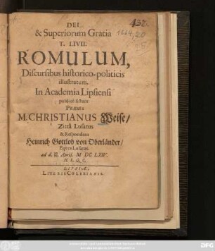 T. Livii. Romulum, Discursibus historico-politicis illustratum, In Academia Lipsiensi publicè sistunt Praeses M. Christianus Weise/ Zitta Lusatus & Respondens Heinrich Gottlob von Oberländer/ Eques Lusatus. ad d. 20/30. April. MDCLXIV. H. L. Q. C.