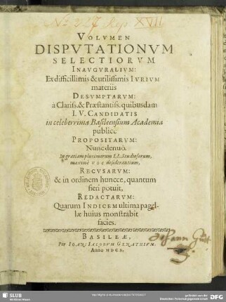 [1]: Volvmen ... Dispvtationvm Selectiorvm Inavgvralivm : Ex difficillimis & utiliss. Ivrivm materiis Desvmptarvm: à Clariss. & Praestantiss. quibusdam I. V. Candidatis in celeberrima Basileensium Academia publicè Propositarvm; Nunc denuò ... Recvsarvm: & ... Redactarvm ...