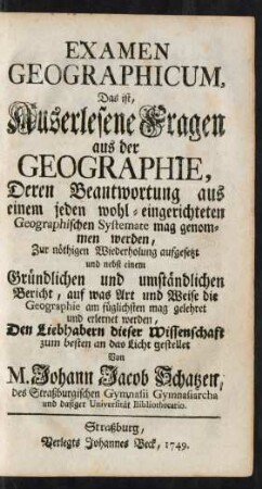Examen Geographicum, Das ist, Auserlesene Fragen aus der Geographie, Deren Beantwortung aus einem jeden wohl-eingerichteten Geographischen Systemate mag genommen werden, Zur nöthigen Wiederholung aufgesetzt und nebst einem Gründlichen und umständlichen Bericht, auf was Art und Weise die Geographie am füglichsten mag gelehret und erlernet werden, Den Liebhabern dieser Wissenschaft zum besten an das Licht gestellet Von M. Johann Jacob Schatzen, des Straßburgischen Gymnasii Gymnasiarcha und dasiger Universität Bibliothecario