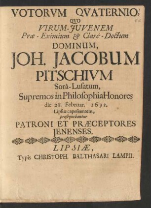 Votorum Quaternio, Quo Viro-Iuvenem Prae-Eximium & Clare-Doctum Dominum, Joh. Jacobum Pitschium Sora-Lusatum, Supremos in Philosophia Honores die 28. Februar. 1692. Lipsiae capescentem, prosequebantur Patroni Et Praeceptores Ienenses