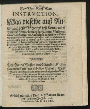 Der Röm. Kays. May. Instruction, Was dieselbe auß Anstifftung böser Rähte/ un[d] deß Königreichs Böheimb Feinde/ bey jüngstgehaltenem Fürstentag in der Stad Breßlaw/ den Herrn Fürsten un[d] Ständen in Schlesien ferner proponiren und vorbringen lassen : damit man sie dann unter andern/ abermal durch 29. erdichte Argumenta, auch dieses bereden wollen/ samb die im Königreich Böhmen/ entstandene Unruhe/ nit ein Religions Werck were/ und die Union nicht angienge/ Darumben dann die Herren Schlesier nicht schuldig weren ...