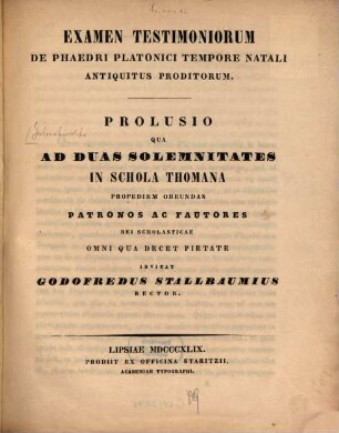 Examen testimoniorum de Phaedri Platonici tempore natali antiquitus proditorum : prolusio qua ad duas solemnitates in Schola Thomana propediem obeundas patronos ac fautores rei scholasticae omni qua decet pietate invitat Godofredus Stallbaumius Rector
