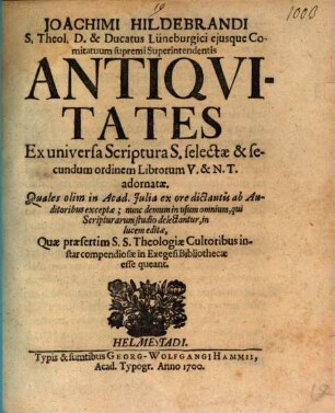 Joachimi Hildebrandi S. Theol. D. ... Antiquitates Ex universa Scriptura S. selectae & secundum ordinem Librorum V. & N.T. adornatae : Quales olim in Acad. Iulia ex ore dictantis ab Auditoribus exceptae ; nunc demum in usum omnium, qui Scripturarum studio delectantur, in lucem editae, Quae praesertim S.S. Theologiae Cultoribus instar compendiosae in Exegesi Bibliothecae esse queant