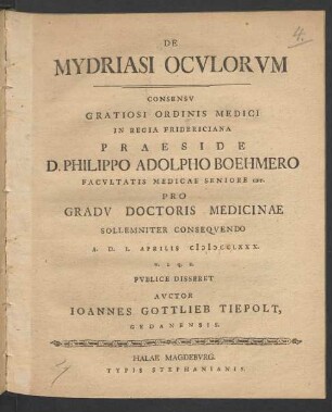 De Mydriasi Oculorum : Consensu Gratiosi Ordinis Medici In Regia Fridericiana Praeside D. Philippo Adolpho Boehmero Facultatis Medicae Seniore cet. Pro Gradu Doctoris Medicinae Sollemniter Consequendo A. D. I. Aprilis MDCCLXXX. ... Publice Disseret Auctor Joannes Gottlieb Tiepolt, Gedanensis