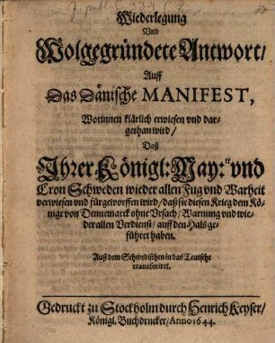 Wiederlegung Und Wolgegründete Antwort, Auff Das Dänische Manifest, Worinnen klärlich erwiesen und dargethan wird, Daß Ihrer Königl: May:tt und Cron Schweden wieder allen Fug und Warheit verwiesen und fürgeworffen wird, daß sie diesen Krieg dem Könige von Dennemarck ohne Ursach, Warnung und wieder allen Verdienst, auff den Hals geführet haben : Auß dem Schwedischen in das Teutsche transferiret