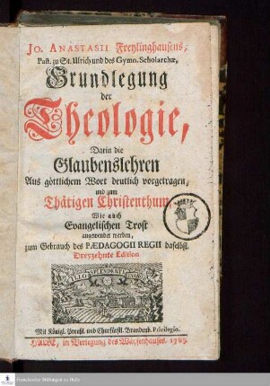 Jo. Anastasii Freylinghausens, Past. zu St. Ulrich und des Gymn. Scholarchæ, Grundlegung der Theologie : Darin die Glaubenslehren aus göttlichem Wort deutlich vorgetragen, und zum Thätigen Christenthum, Wie auch Evangelischen Trost angewendet werden : zum Gebrauch des Pædagogii Regii daselbst