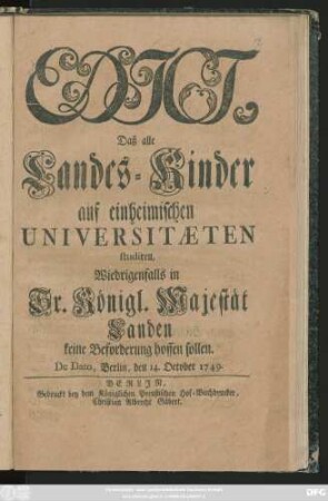 Edict, Daß alle Landes-Kinder auf einheimischen Universitæten studiren, Wiedrigenfalls in Sr. Königl. Majestät Landen keine Beforderung hoffen sollen : De Dato, Berlin, den 14. October, 1749.