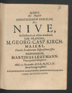 Ex Physicis Disputationem Publicam, De Nive, In Electorali ad Albim Academia, Sub Praesidio, M. Georg: Casp. Kirchmaieri ... Eruditorum Disquisitioni sistet Respondens, Martinus Leutmann, Teutroprona Ungarus : Ad d. 12. Novembr. A.O.R. M.DC.LIX. Horis Locoq[ue] consuetis